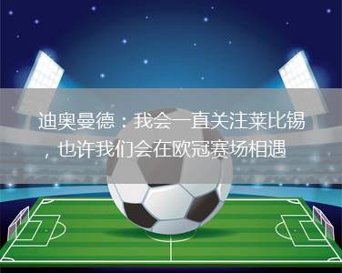 迪奥曼德：我会一直关注莱比锡，也许我们会在欧冠赛场相遇